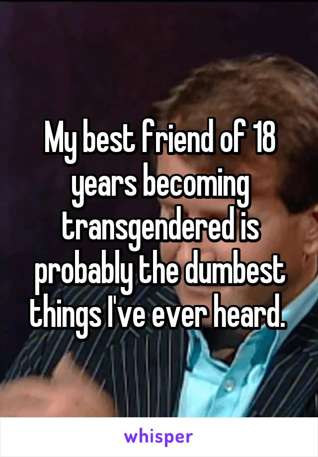 My best friend of 18 years becoming transgendered is probably the dumbest things I've ever heard. 