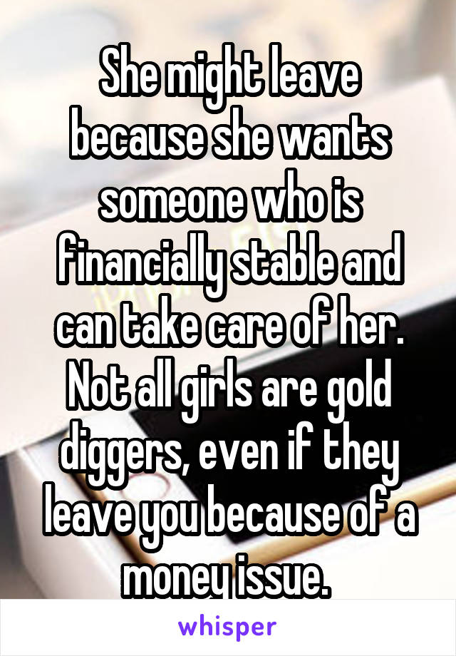 She might leave because she wants someone who is financially stable and can take care of her. Not all girls are gold diggers, even if they leave you because of a money issue. 