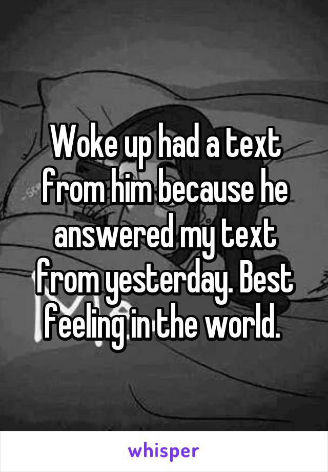 Woke up had a text from him because he answered my text from yesterday. Best feeling in the world. 