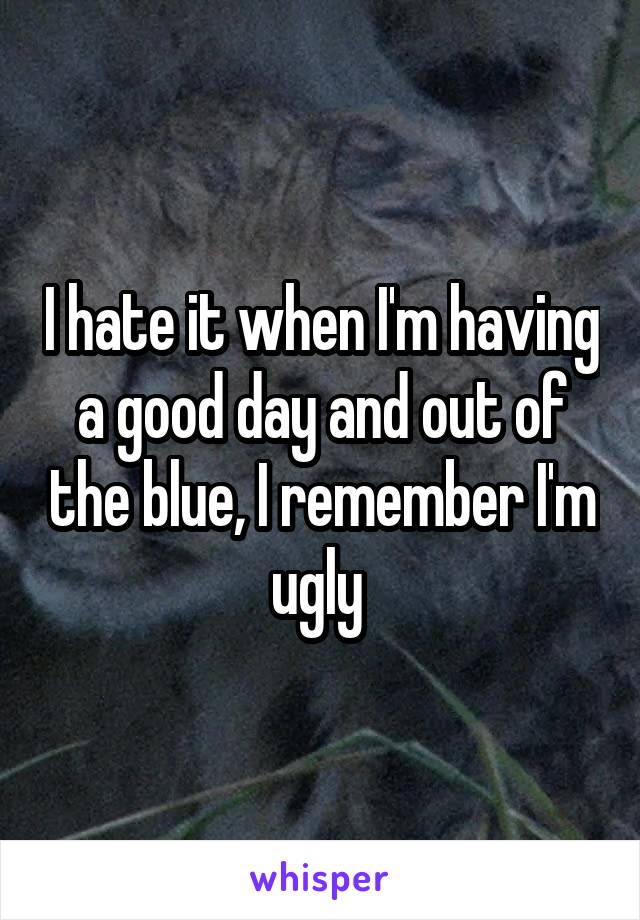 I hate it when I'm having a good day and out of the blue, I remember I'm ugly 
