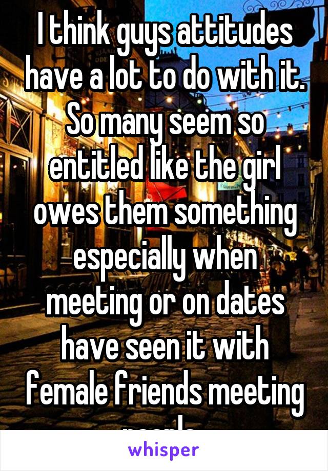 I think guys attitudes have a lot to do with it. So many seem so entitled like the girl owes them something especially when meeting or on dates have seen it with female friends meeting people. 