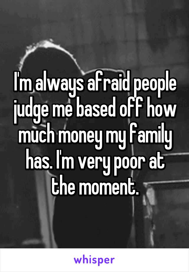 I'm always afraid people judge me based off how much money my family has. I'm very poor at the moment.