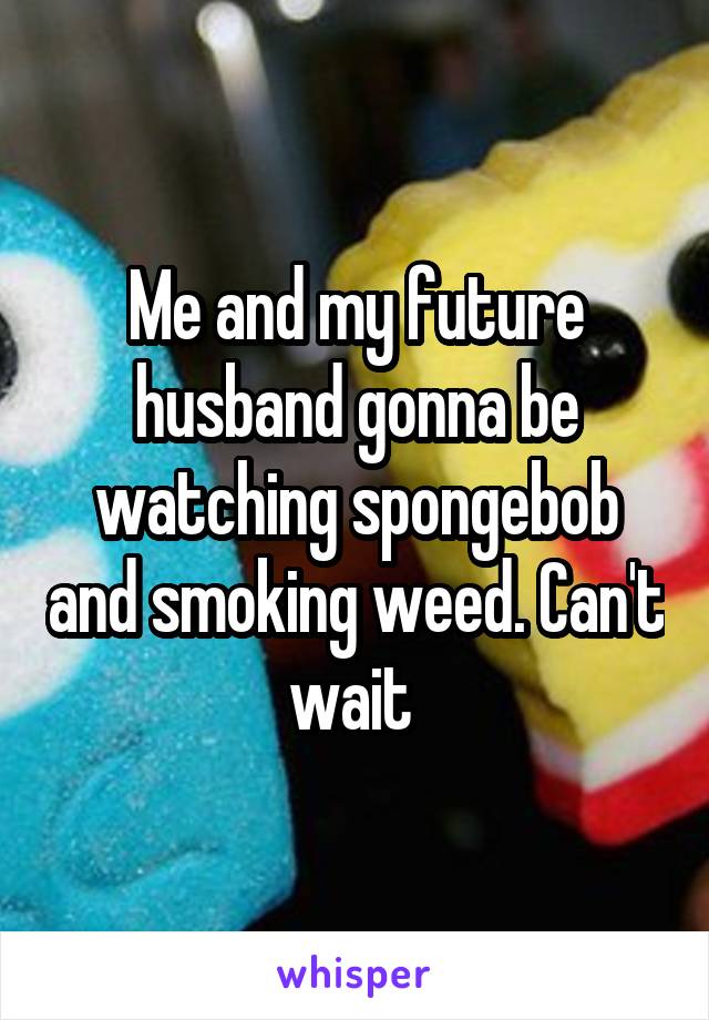 Me and my future husband gonna be watching spongebob and smoking weed. Can't wait 