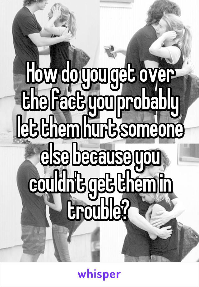 How do you get over the fact you probably let them hurt someone else because you couldn't get them in trouble? 