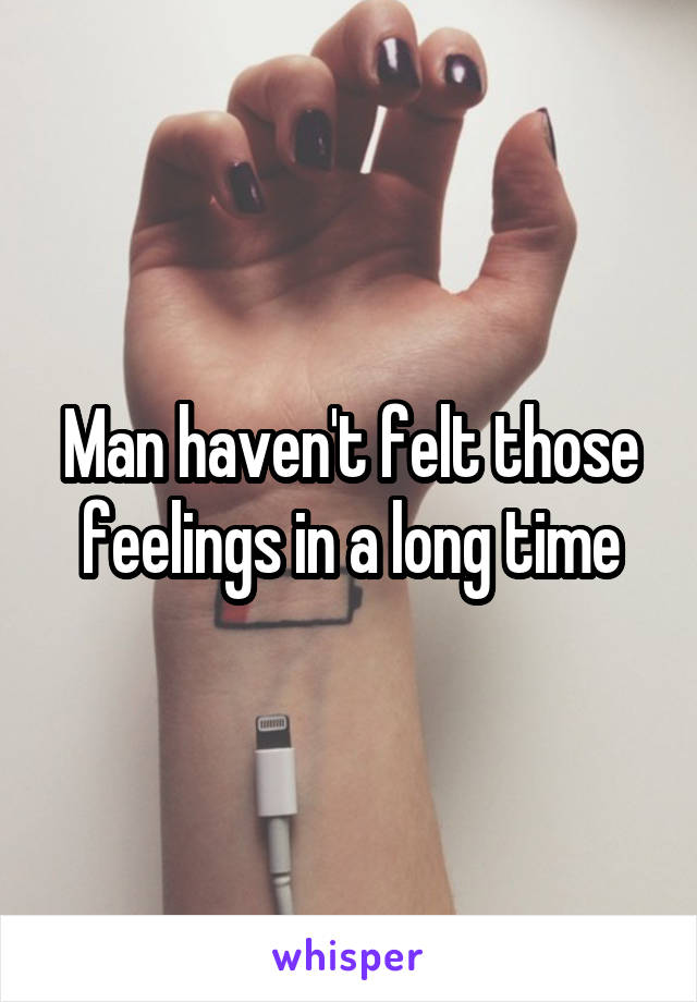 Man haven't felt those feelings in a long time