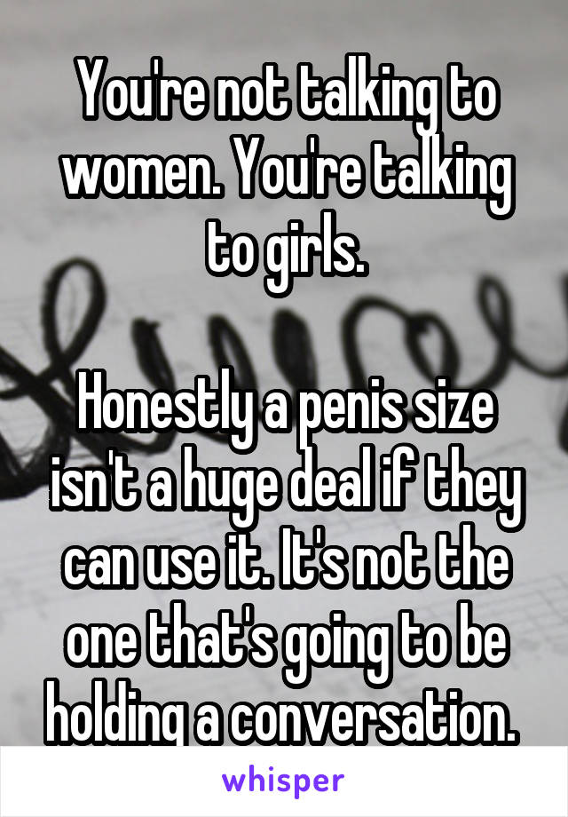 You're not talking to women. You're talking to girls.

Honestly a penis size isn't a huge deal if they can use it. It's not the one that's going to be holding a conversation. 