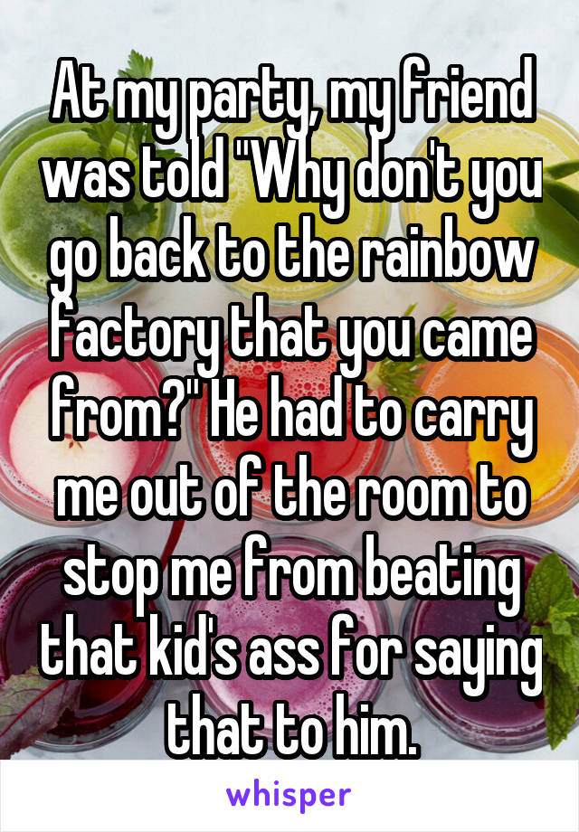 At my party, my friend was told "Why don't you go back to the rainbow factory that you came from?" He had to carry me out of the room to stop me from beating that kid's ass for saying that to him.