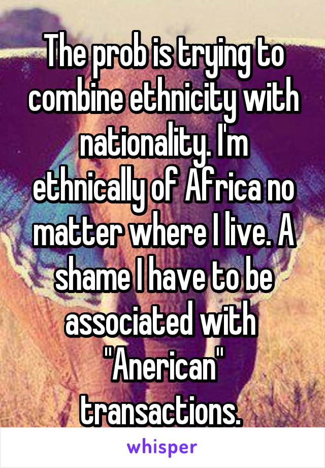 The prob is trying to combine ethnicity with nationality. I'm ethnically of Africa no matter where I live. A shame I have to be associated with  "Anerican" transactions. 