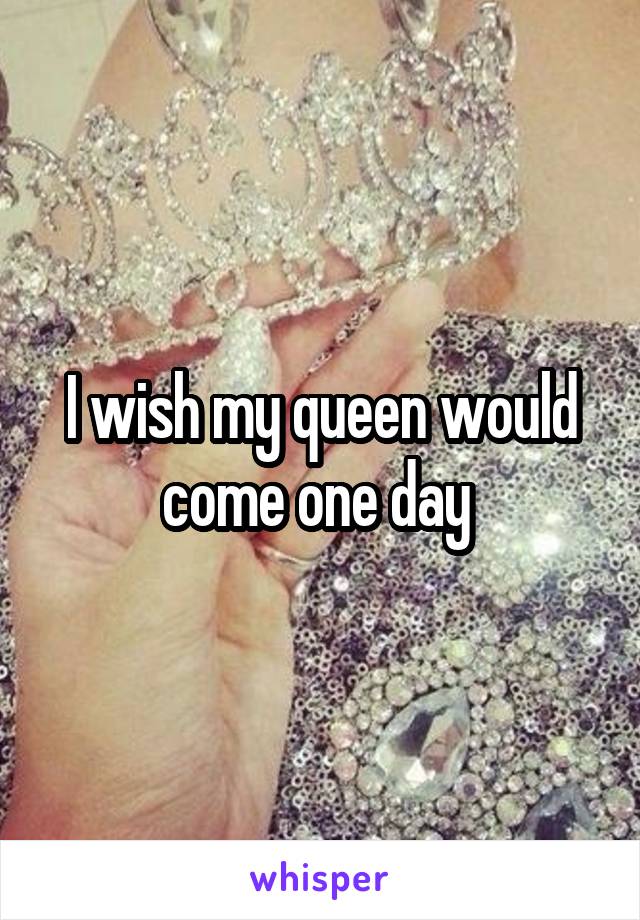 I wish my queen would come one day 