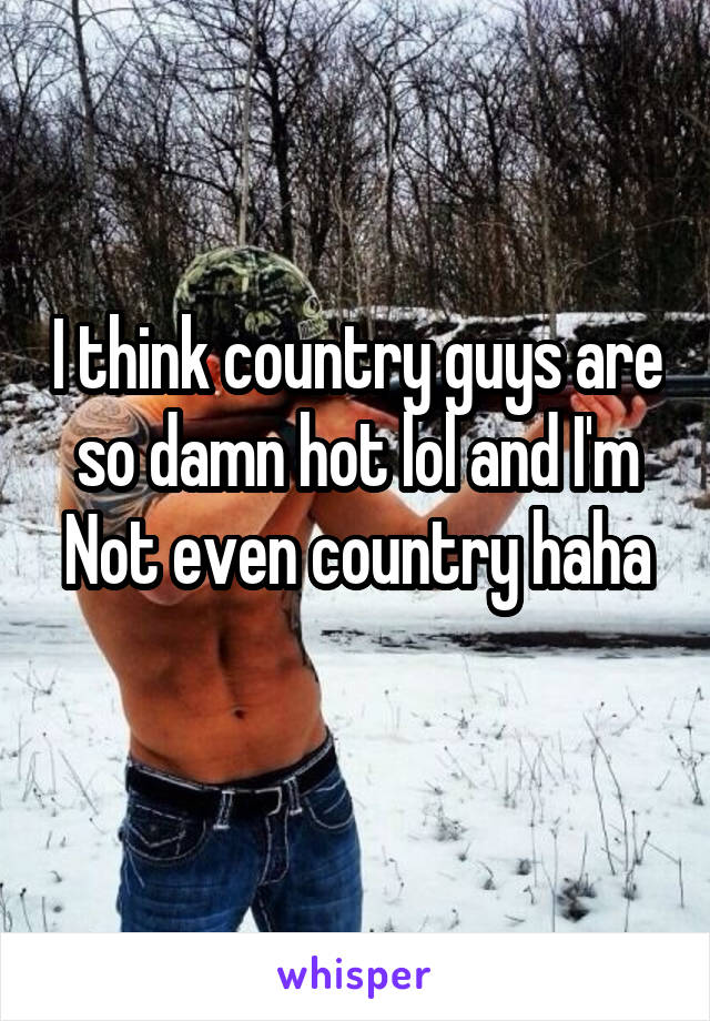 I think country guys are so damn hot lol and I'm
Not even country haha 