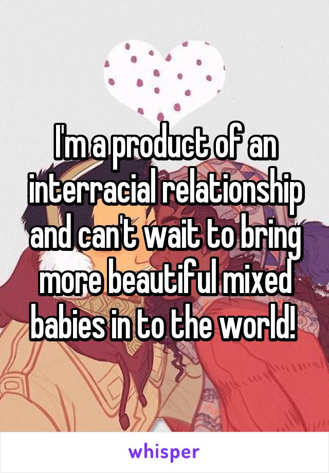 I'm a product of an interracial relationship and can't wait to bring more beautiful mixed babies in to the world! 