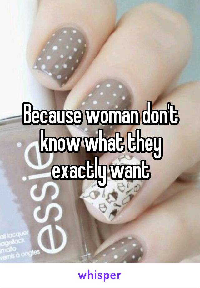 Because woman don't know what they exactly want