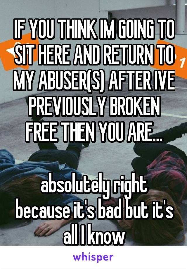 IF YOU THINK IM GOING TO SIT HERE AND RETURN TO MY ABUSER(S) AFTER IVE PREVIOUSLY BROKEN FREE THEN YOU ARE…

absolutely right because it's bad but it's all I know