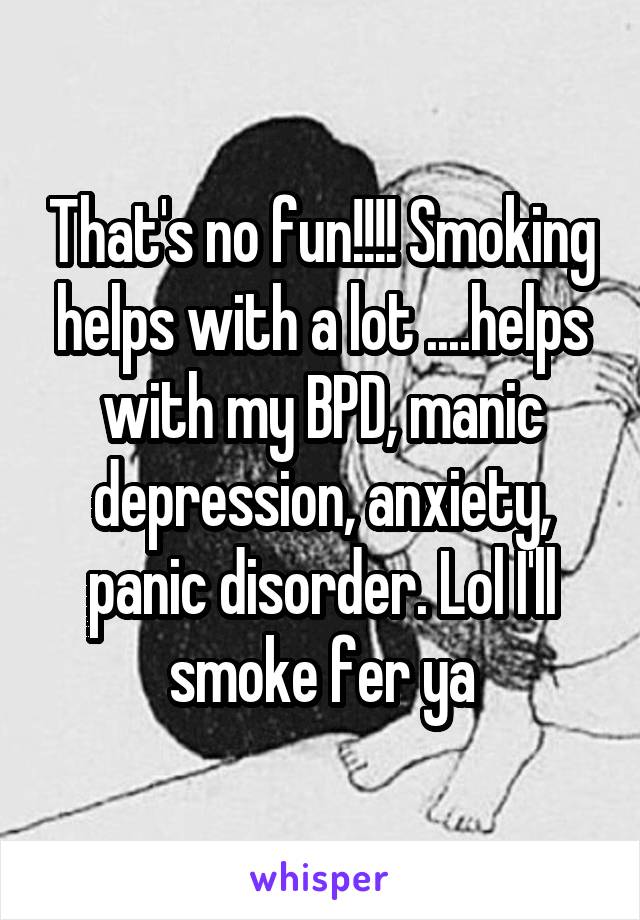 That's no fun!!!! Smoking helps with a lot ....helps with my BPD, manic depression, anxiety, panic disorder. Lol I'll smoke fer ya