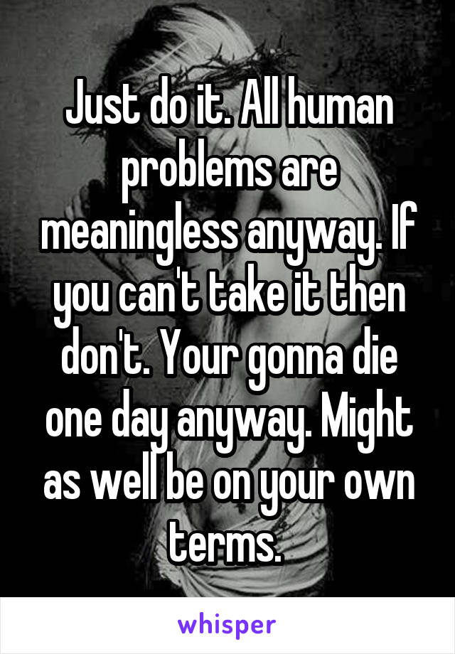 Just do it. All human problems are meaningless anyway. If you can't take it then don't. Your gonna die one day anyway. Might as well be on your own terms. 