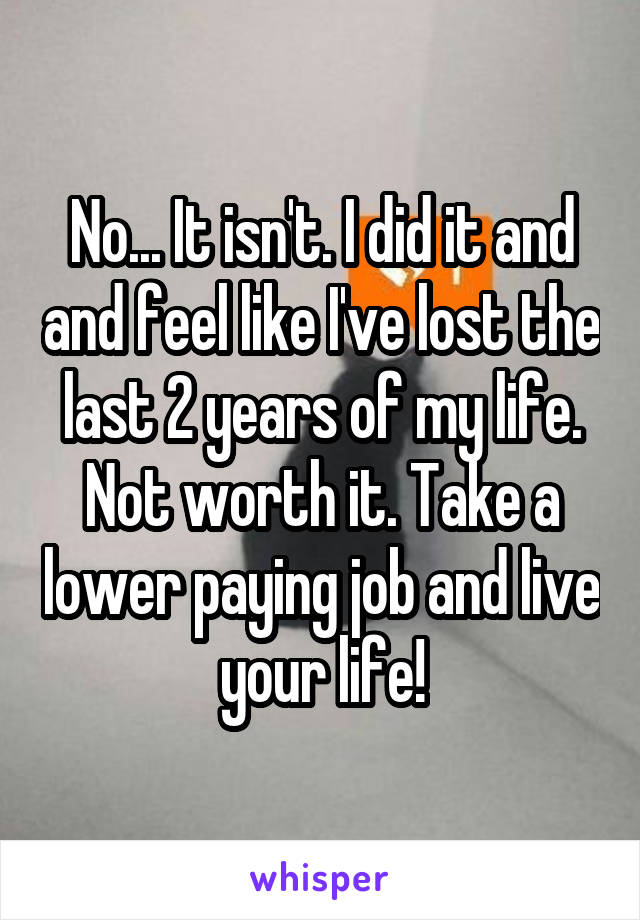 No... It isn't. I did it and and feel like I've lost the last 2 years of my life. Not worth it. Take a lower paying job and live your life!