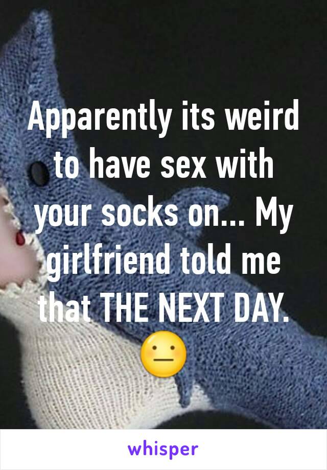 Apparently its weird to have sex with your socks on... My girlfriend told me that THE NEXT DAY. 😐