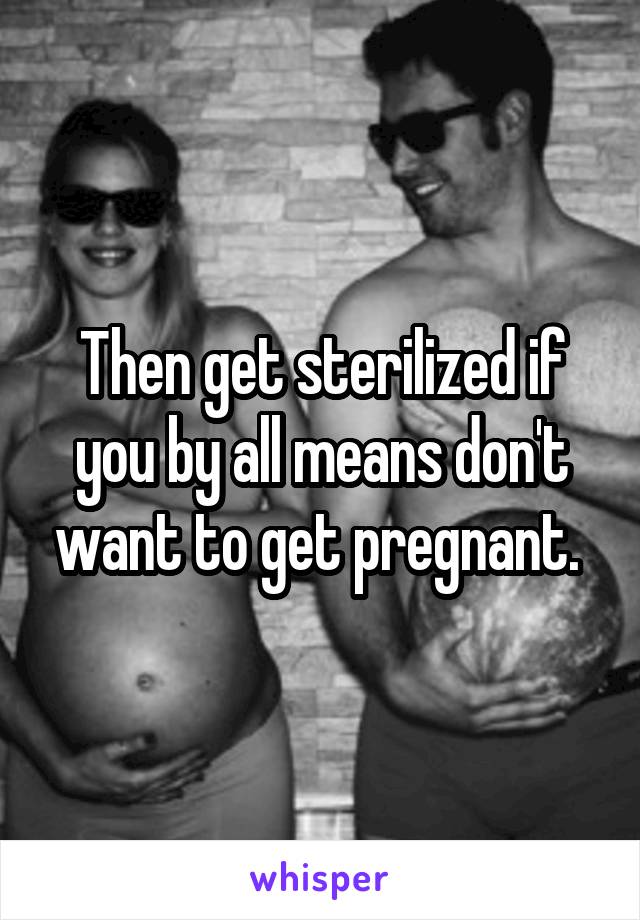 Then get sterilized if you by all means don't want to get pregnant. 