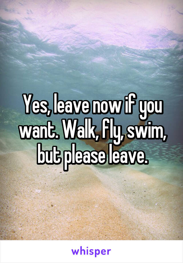 Yes, leave now if you want. Walk, fly, swim, but please leave.