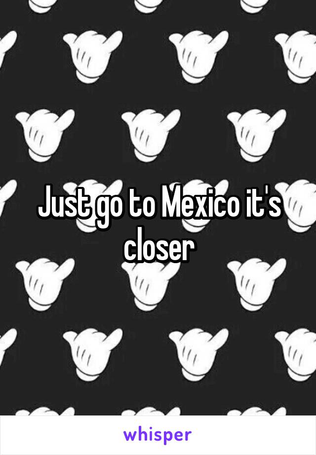 Just go to Mexico it's closer