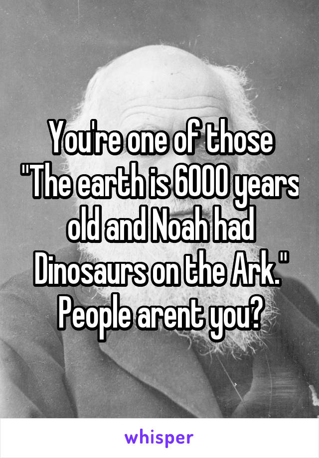 You're one of those "The earth is 6000 years old and Noah had Dinosaurs on the Ark." People arent you?