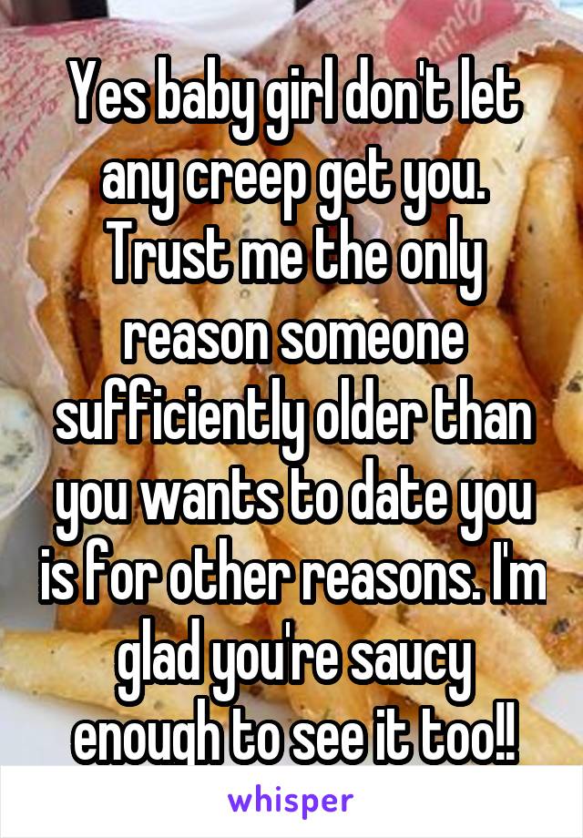 Yes baby girl don't let any creep get you. Trust me the only reason someone sufficiently older than you wants to date you is for other reasons. I'm glad you're saucy enough to see it too!!
