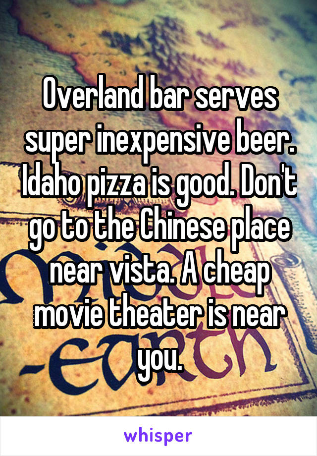 Overland bar serves super inexpensive beer. Idaho pizza is good. Don't go to the Chinese place near vista. A cheap movie theater is near you.