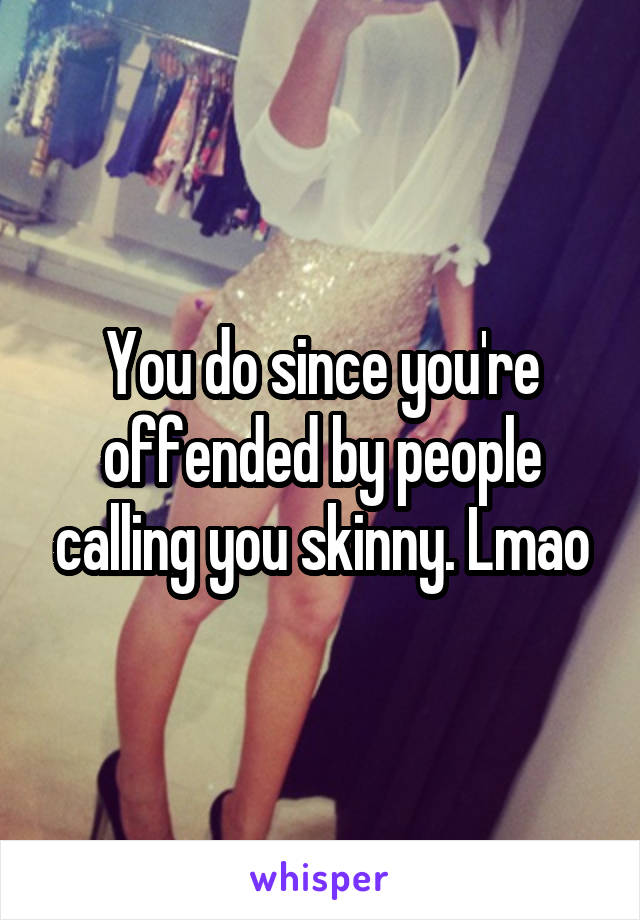 You do since you're offended by people calling you skinny. Lmao