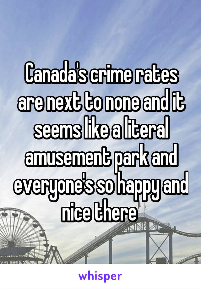 Canada's crime rates are next to none and it seems like a literal amusement park and everyone's so happy and nice there 