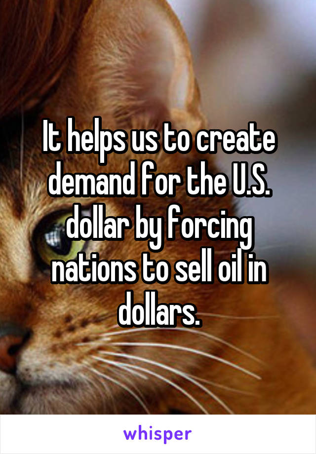 It helps us to create demand for the U.S. dollar by forcing nations to sell oil in dollars.