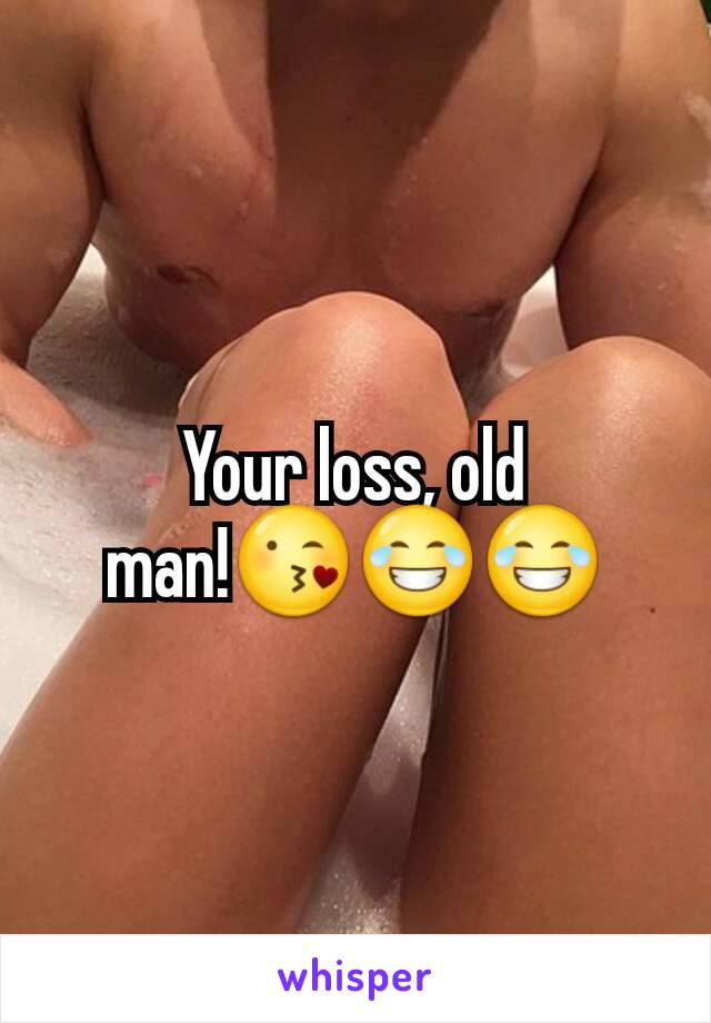 Your loss, old man!😘😂😂