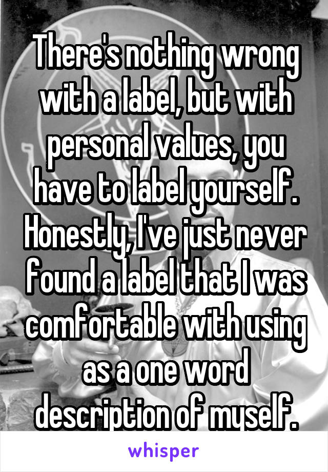 There's nothing wrong with a label, but with personal values, you have to label yourself. Honestly, I've just never found a label that I was comfortable with using as a one word description of myself.