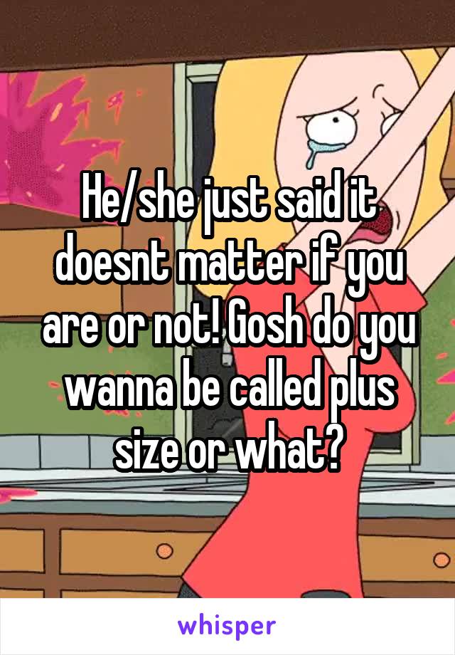 He/she just said it doesnt matter if you are or not! Gosh do you wanna be called plus size or what?