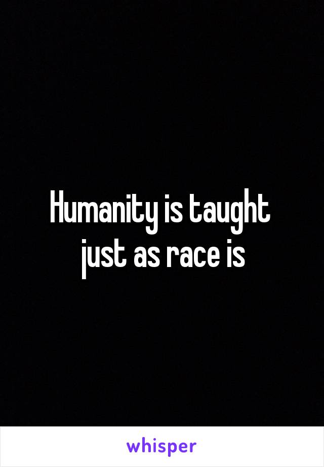 Humanity is taught 
just as race is