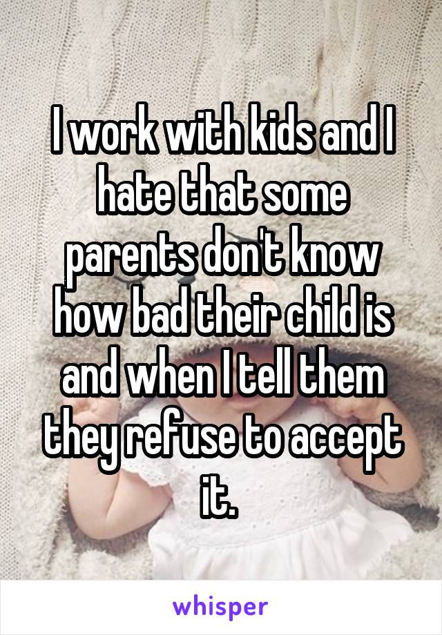 I work with kids and I hate that some parents don't know how bad their child is and when I tell them they refuse to accept it. 