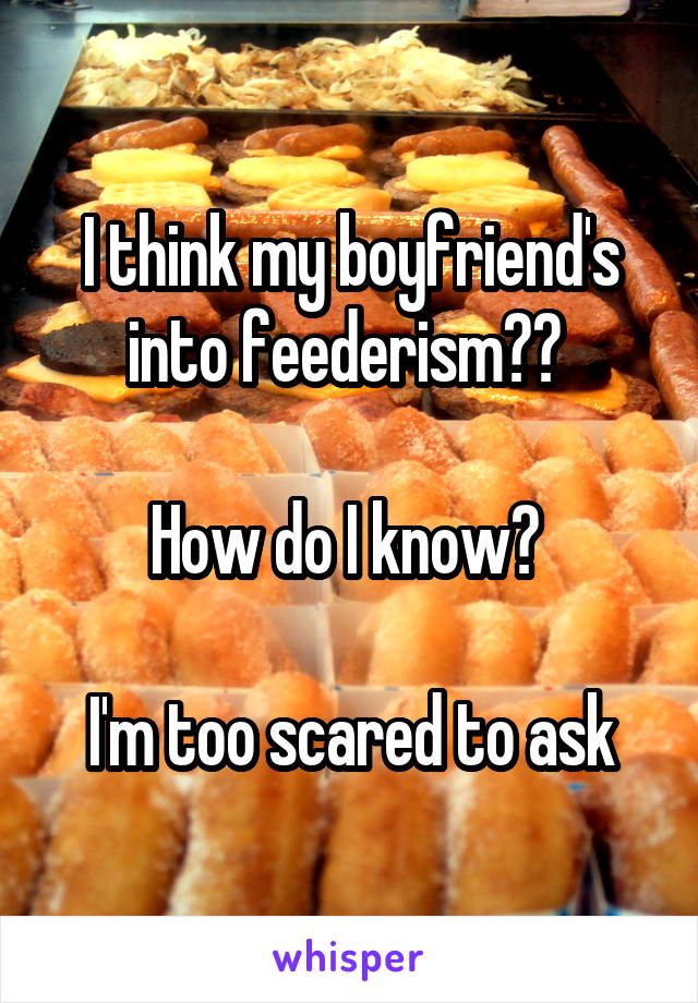 I think my boyfriend's into feederism?? 

How do I know? 

I'm too scared to ask