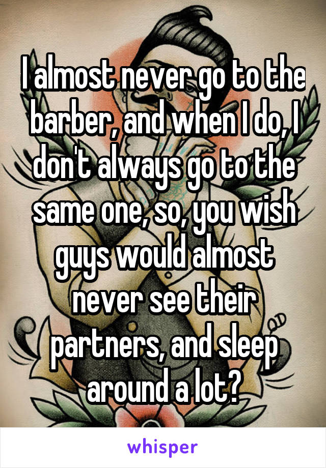 I almost never go to the barber, and when I do, I don't always go to the same one, so, you wish guys would almost never see their partners, and sleep around a lot?