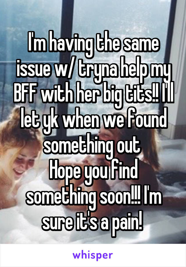 I'm having the same issue w/ tryna help my BFF with her big tits!! I'll let yk when we found something out 
Hope you find something soon!!! I'm sure it's a pain! 