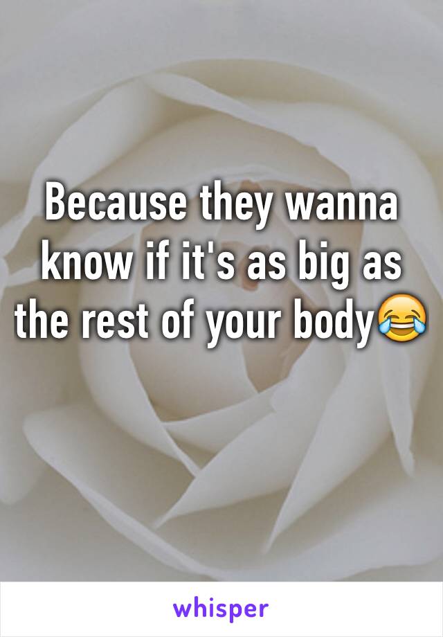 Because they wanna know if it's as big as the rest of your body😂
