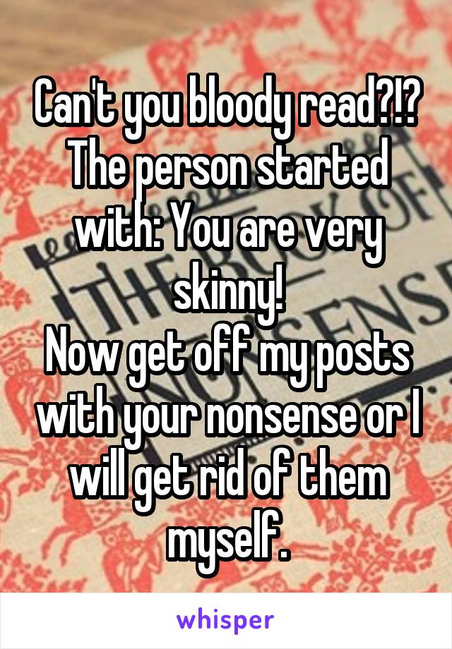 Can't you bloody read?!? The person started with: You are very skinny!
Now get off my posts with your nonsense or I will get rid of them myself.