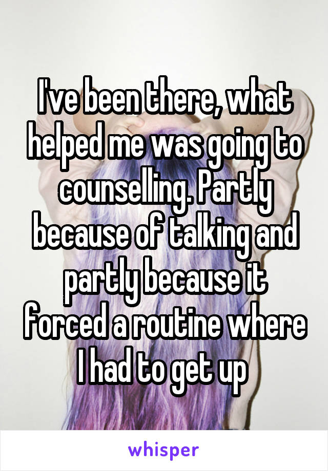 I've been there, what helped me was going to counselling. Partly because of talking and partly because it forced a routine where I had to get up 