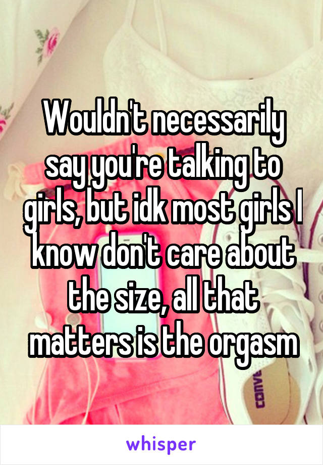 Wouldn't necessarily say you're talking to girls, but idk most girls I know don't care about the size, all that matters is the orgasm