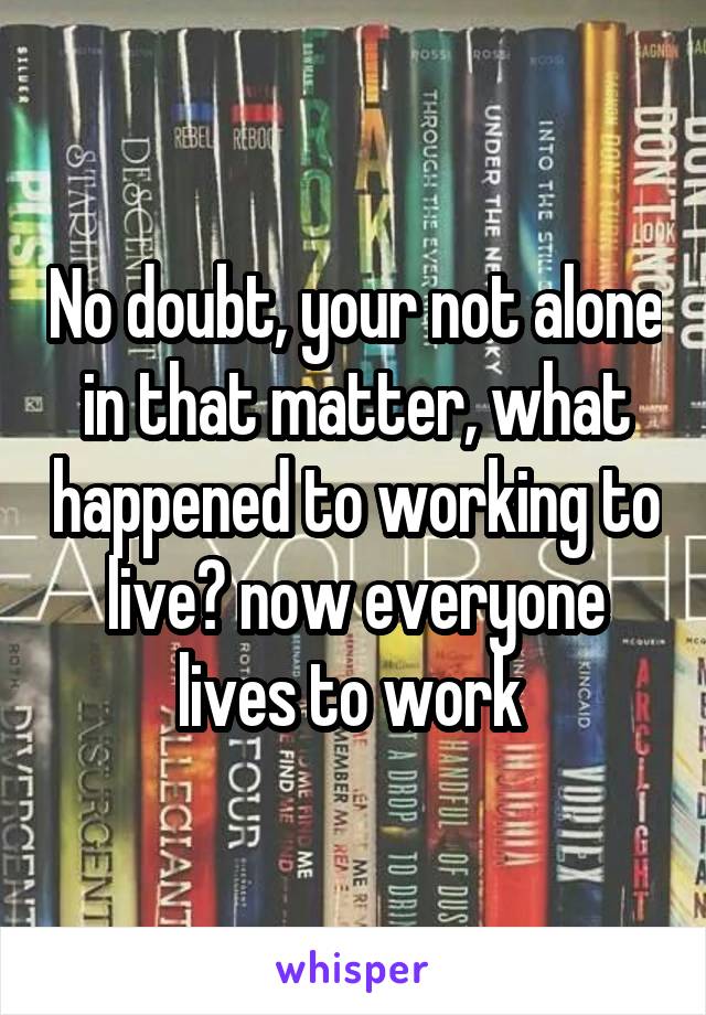 No doubt, your not alone in that matter, what happened to working to live? now everyone lives to work 