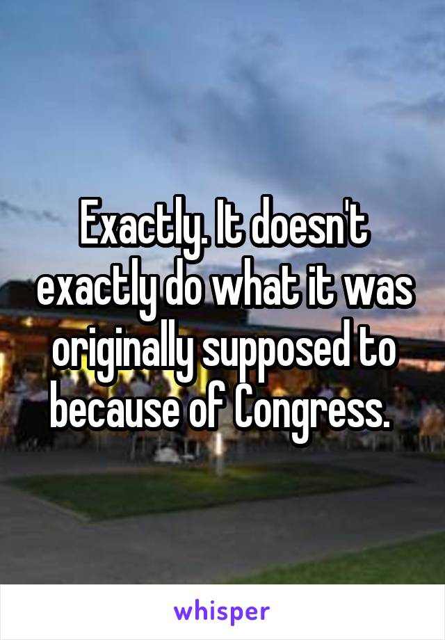 Exactly. It doesn't exactly do what it was originally supposed to because of Congress. 