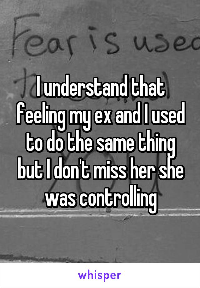 I understand that feeling my ex and I used to do the same thing but I don't miss her she was controlling