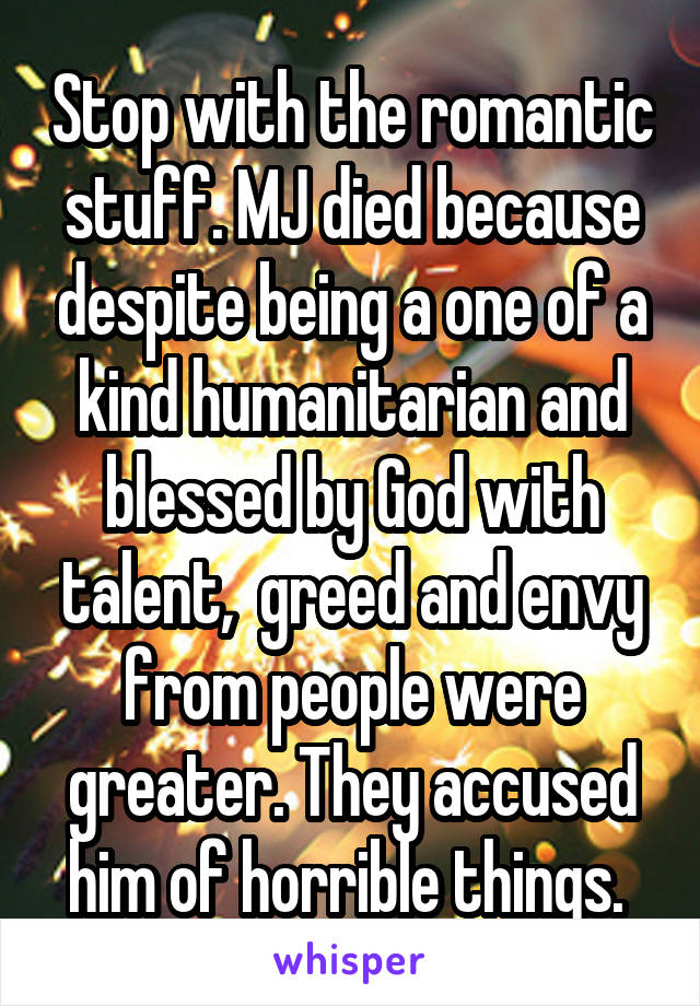 Stop with the romantic stuff. MJ died because despite being a one of a kind humanitarian and blessed by God with talent,  greed and envy from people were greater. They accused him of horrible things. 