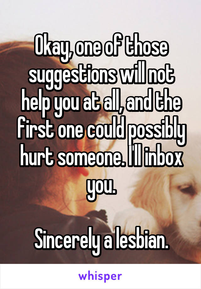 Okay, one of those suggestions will not help you at all, and the first one could possibly hurt someone. I'll inbox you.

Sincerely a lesbian.