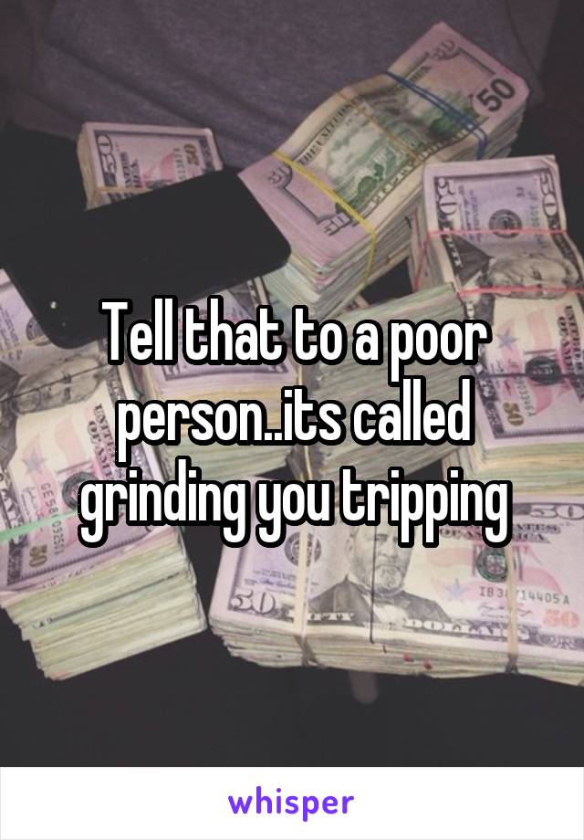 Tell that to a poor person..its called grinding you tripping