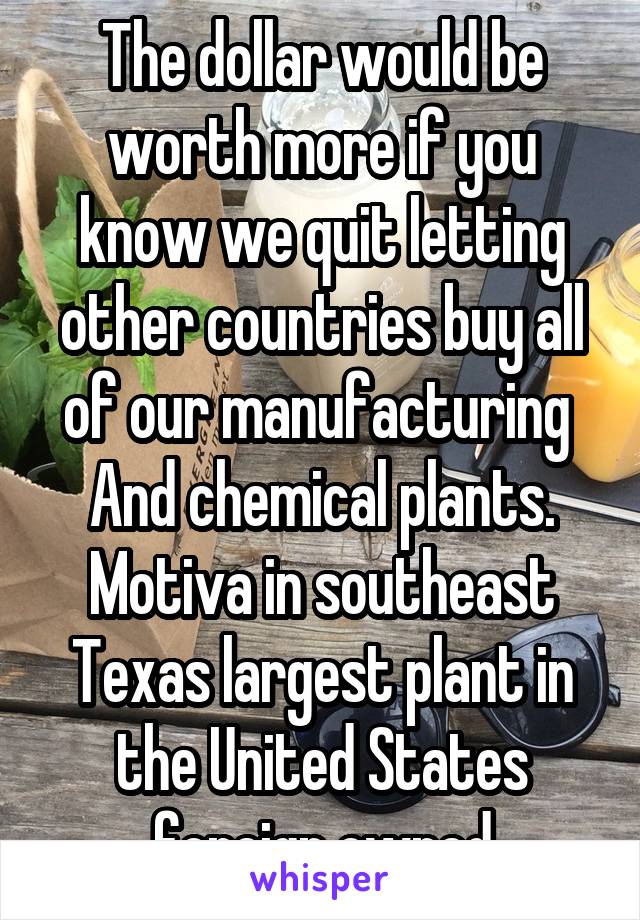 The dollar would be worth more if you know we quit letting other countries buy all of our manufacturing  And chemical plants. Motiva in southeast Texas largest plant in the United States foreign owned