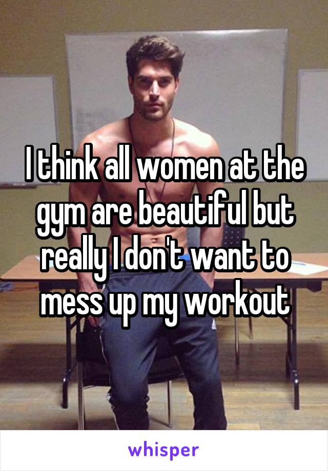 I think all women at the gym are beautiful but really I don't want to mess up my workout